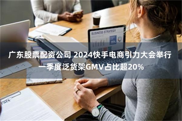 广东股票配资公司 2024快手电商引力大会举行 一季度泛货架