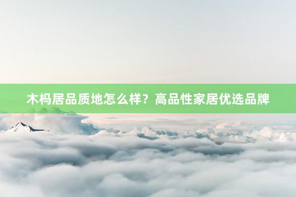 木杩居品质地怎么样？高品性家居优选品牌